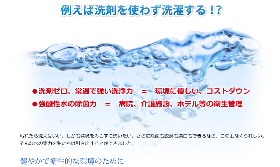 洗剤を使わずに洗濯する　健やかで衛生的な環境のために●洗剤ゼロ、常温で強い洗浄力　＝　環境に優しい、コストダウン 
●強酸性水の除菌力　＝　病院、介護施設、ホテル等の衛生管理汚れたら洗えばいい。しかも環境を汚さずに洗いたい。さらに除菌も脱臭も漂白もできるなら、この上なくうれしい。そんな水の実力を私たちは引き出すことができました。