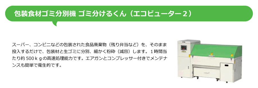 包装食材ゴミ分別機 ゴミ分けるくん（エコビューター２）、スーパー、コンビニなどの包装された食品廃棄物（残り弁当など）を、そのまま投入するだけで、包装材と生ゴミに分別、細かく粉砕（減容）します。１時間当たり約500ｋｇの高速処理能力です。エアガンとコンプレッサー付きでメンテナンスも簡単で衛生的です。